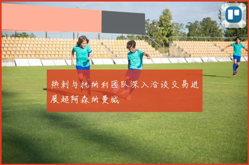 热刺与托纳利团队深入洽谈交易进展超阿森纳曼城