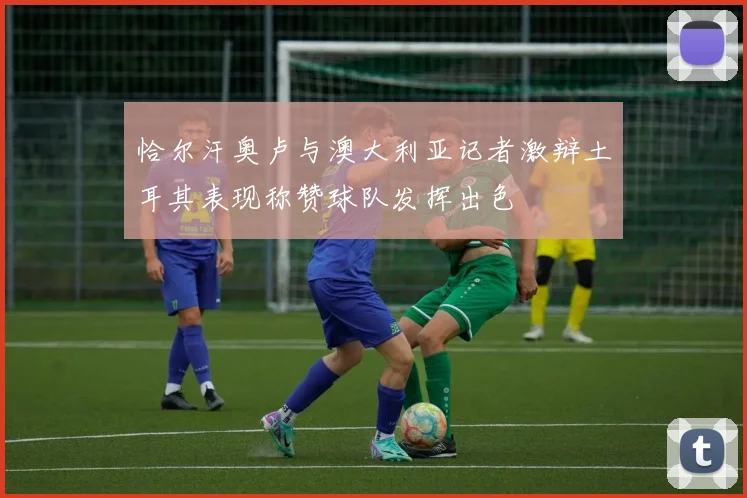 恰尔汗奥卢与澳大利亚记者激辩土耳其表现称赞球队发挥出色