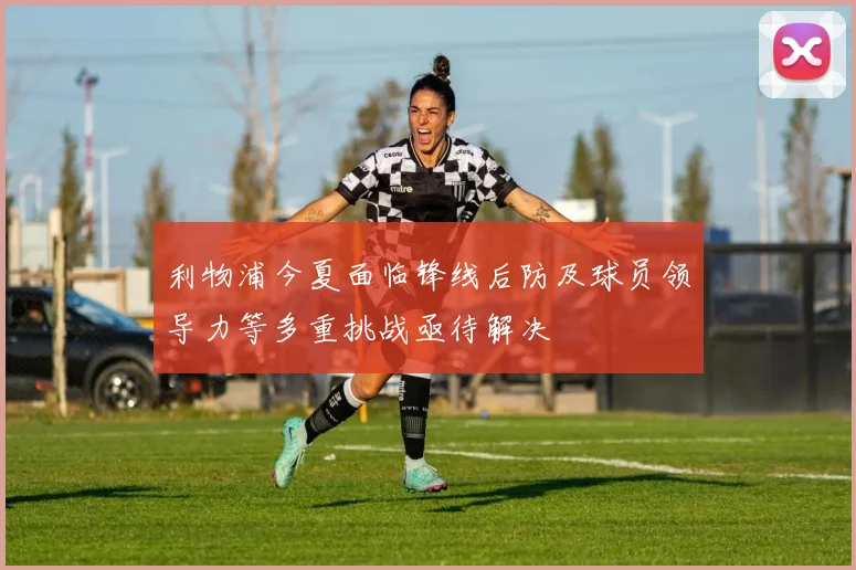 利物浦今夏面临锋线后防及球员领导力等多重挑战亟待解决