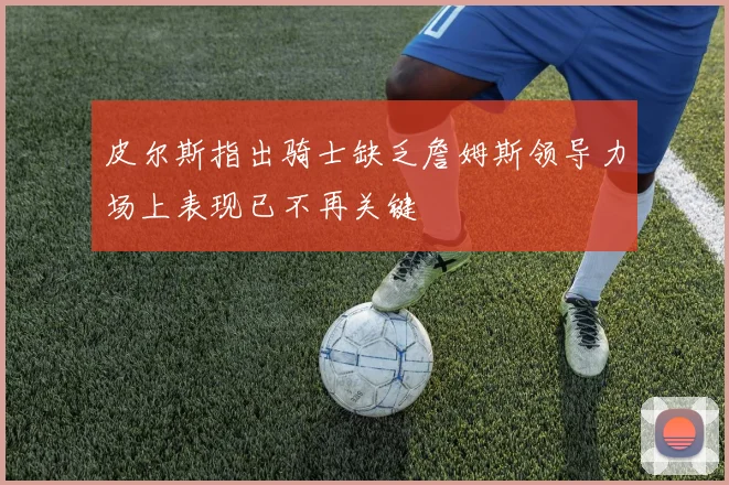 皮尔斯指出骑士缺乏詹姆斯领导力场上表现已不再关键