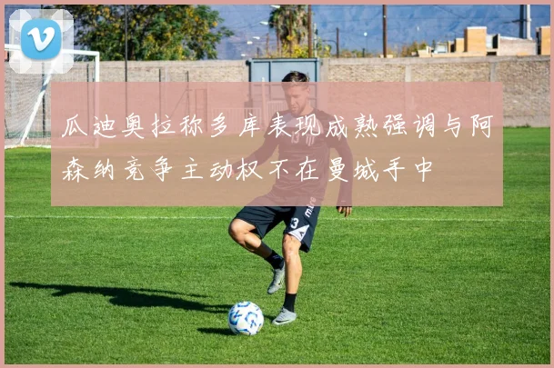 瓜迪奥拉称多库表现成熟强调与阿森纳竞争主动权不在曼城手中