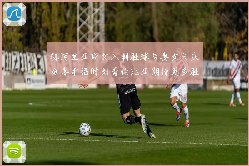 琼阿里亚斯打入制胜球与妻女同庆分享幸福时刻哥伦比亚期待更多胜利