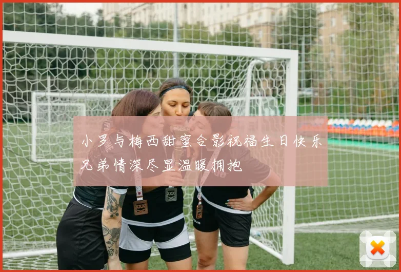 小罗与梅西甜蜜合影祝福生日快乐兄弟情深尽显温暖拥抱