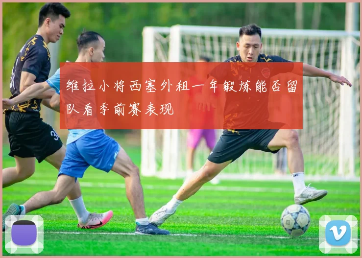 维拉小将西塞外租一年锻炼能否留队看季前赛表现