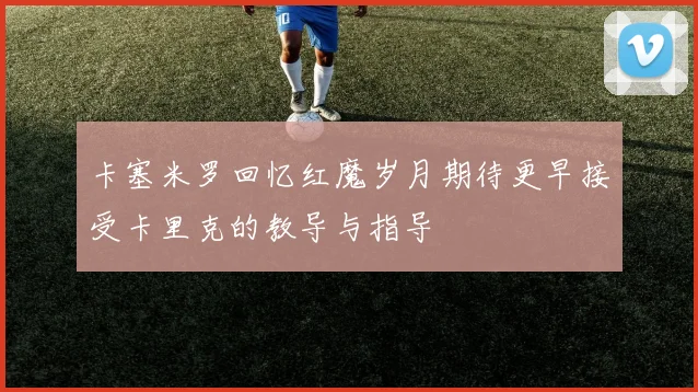 卡塞米罗回忆红魔岁月期待更早接受卡里克的教导与指导