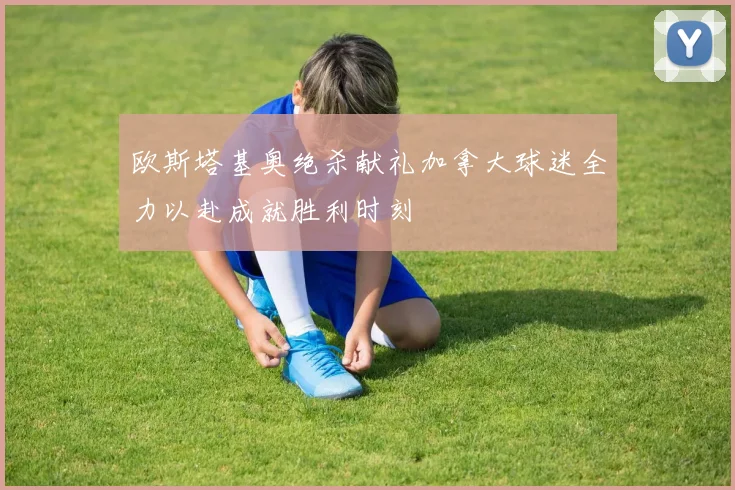 欧斯塔基奥绝杀献礼加拿大球迷全力以赴成就胜利时刻