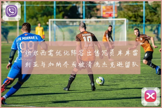 切尔西需优化阵容出售冗员库库雷利亚与加纳乔或被清洗杰克逊留队