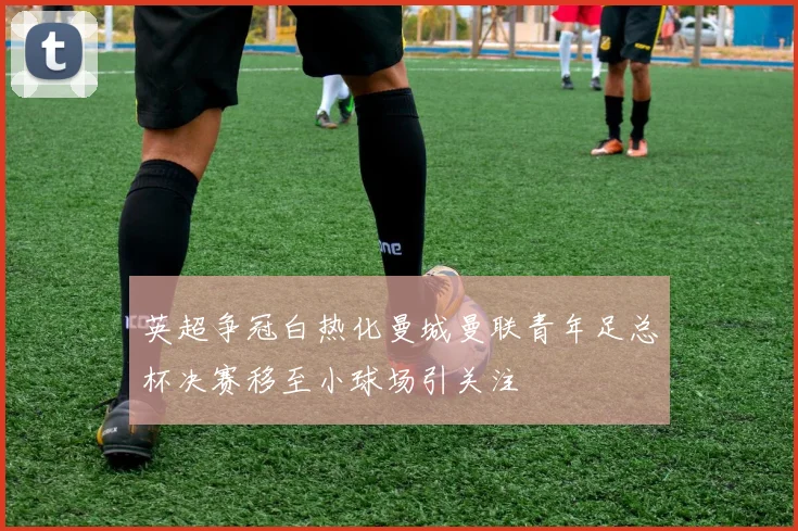 英超争冠白热化曼城曼联青年足总杯决赛移至小球场引关注